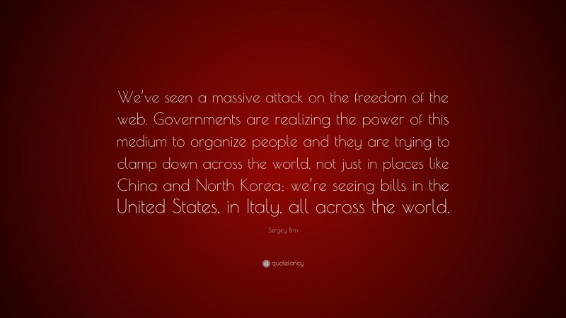 Sergey Brin Quote: “We’ve seen a massive attack on the freedom of the web. Governments are realizing the power of this medium to organize people and they are trying to clamp down across the world, not just in places like China and North Korea; we’re seeing bills in the United States, in Italy, all across the world.”