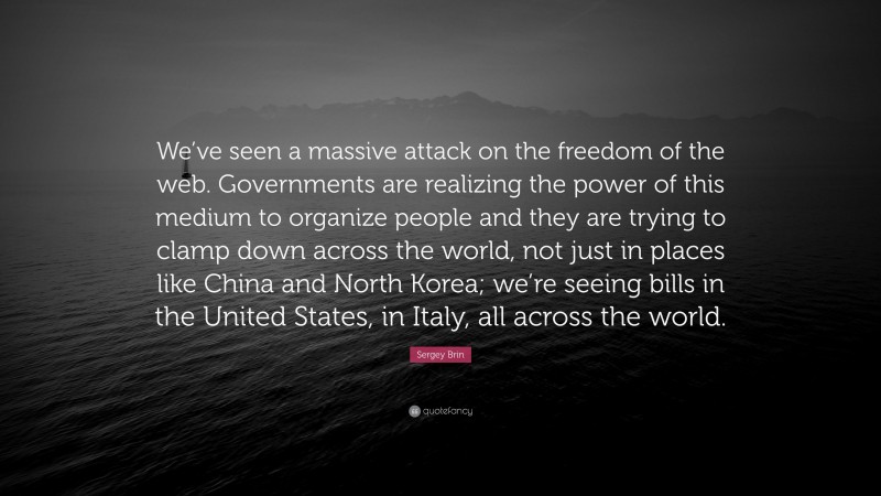Sergey Brin Quote: “We’ve seen a massive attack on the freedom of the web. Governments are realizing the power of this medium to organize people and they are trying to clamp down across the world, not just in places like China and North Korea; we’re seeing bills in the United States, in Italy, all across the world.”