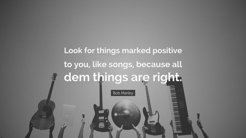 Bob Marley Quote: “Look for things marked positive to you, like songs, because all dem things are right.”