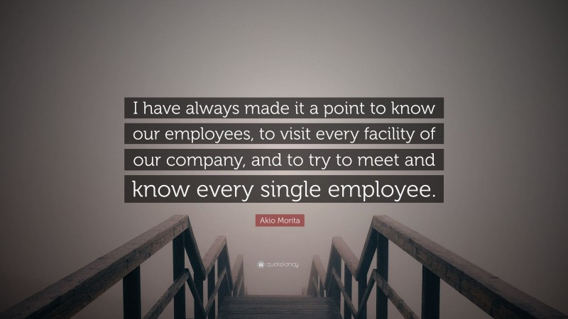 Akio Morita Quote: “I have always made it a point to know our employees, to visit every facility of our company, and to try to meet and know every single employee.”