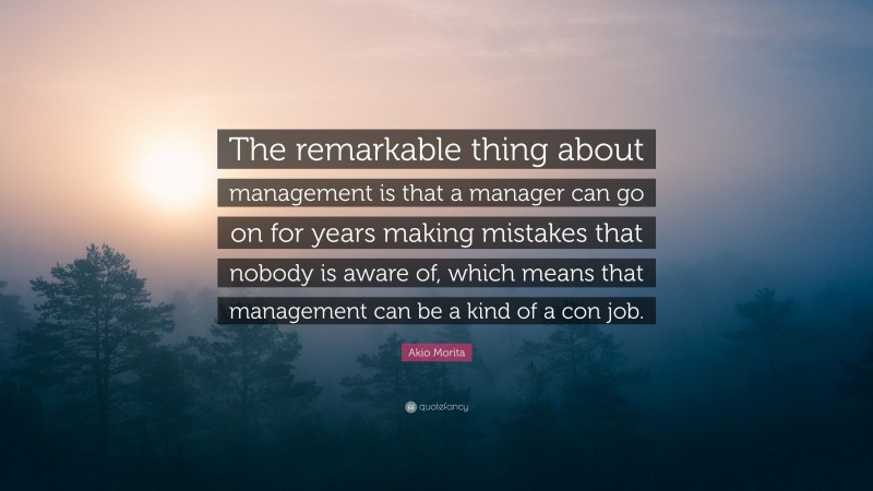 Akio Morita Quote: “The remarkable thing about management is that a manager can go on for years making mistakes that nobody is aware of, which means that management can be a kind of a con job.”