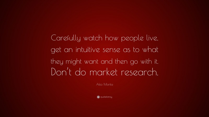 Akio Morita Quote: “Carefully watch how people live, get an intuitive sense as to what they might want and then go with it. Don’t do market research.”
