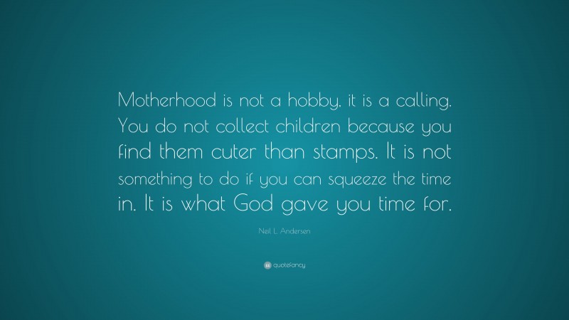 Neil L. Andersen Quote: “Motherhood is not a hobby, it is a calling. You do not collect children because you find them cuter than stamps. It is not something to do if you can squeeze the time in. It is what God gave you time for.”