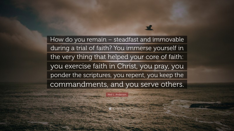 Neil L. Andersen Quote: “How do you remain – steadfast and immovable during a trial of faith? You immerse yourself in the very thing that helped your core of faith: you exercise faith in Christ, you pray, you ponder the scriptures, you repent, you keep the commandments, and you serve others.”