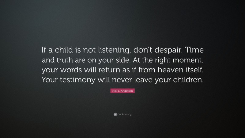 Neil L. Andersen Quote: “If a child is not listening, don’t despair. Time and truth are on your side. At the right moment, your words will return as if from heaven itself. Your testimony will never leave your children.”