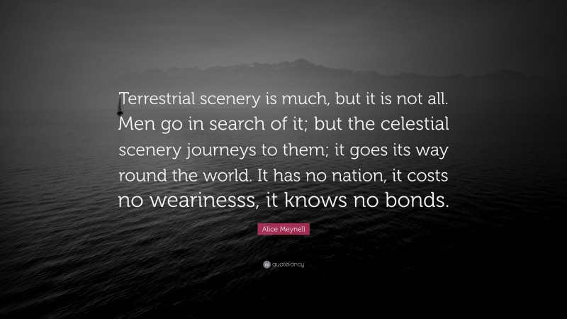 Alice Meynell Quote: “Terrestrial scenery is much, but it is not all. Men go in search of it; but the celestial scenery journeys to them; it goes its way round the world. It has no nation, it costs no wearinesss, it knows no bonds.”