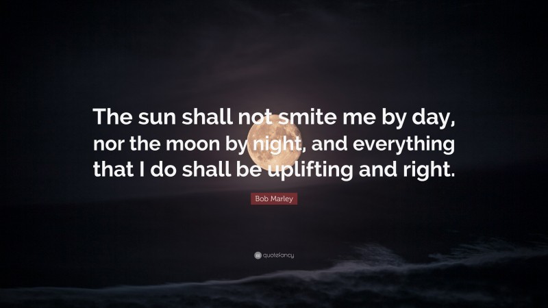 Bob Marley Quote: “The sun shall not smite me by day, nor the moon by night, and everything that I do shall be uplifting and right.”