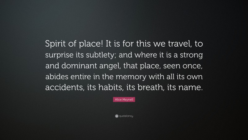 Alice Meynell Quote: “Spirit of place! It is for this we travel, to surprise its subtlety; and where it is a strong and dominant angel, that place, seen once, abides entire in the memory with all its own accidents, its habits, its breath, its name.”