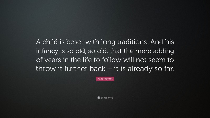 Alice Meynell Quote: “A child is beset with long traditions. And his infancy is so old, so old, that the mere adding of years in the life to follow will not seem to throw it further back – it is already so far.”
