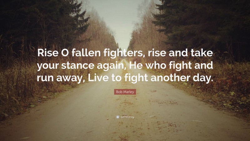 Bob Marley Quote: “Rise O fallen fighters, rise and take your stance again, He who fight and run away, Live to fight another day.”