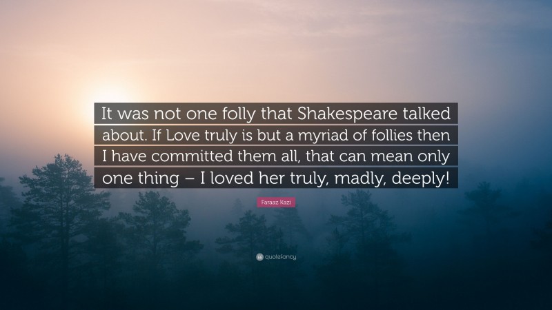 Faraaz Kazi Quote: “It was not one folly that Shakespeare talked about. If Love truly is but a myriad of follies then I have committed them all, that can mean only one thing – I loved her truly, madly, deeply!”