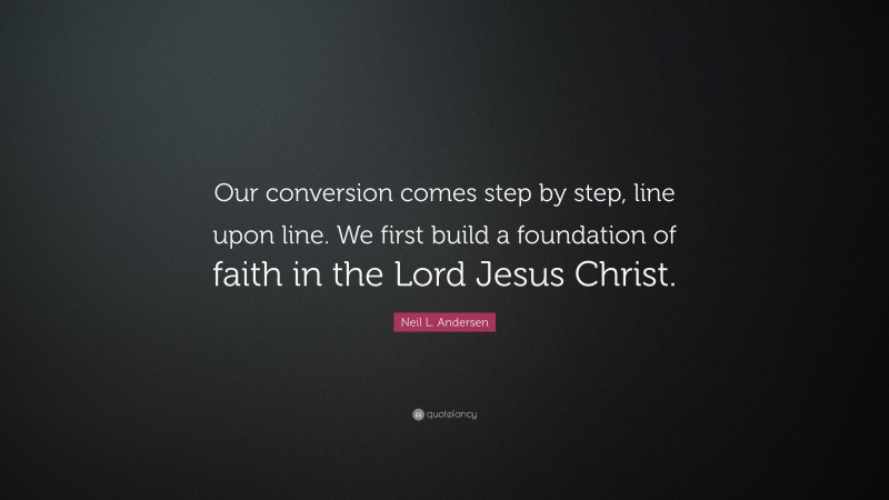 Neil L. Andersen Quote: “Our conversion comes step by step, line upon line. We first build a foundation of faith in the Lord Jesus Christ.”