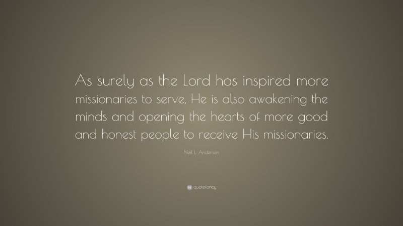 Neil L. Andersen Quote: “As surely as the Lord has inspired more missionaries to serve, He is also awakening the minds and opening the hearts of more good and honest people to receive His missionaries.”