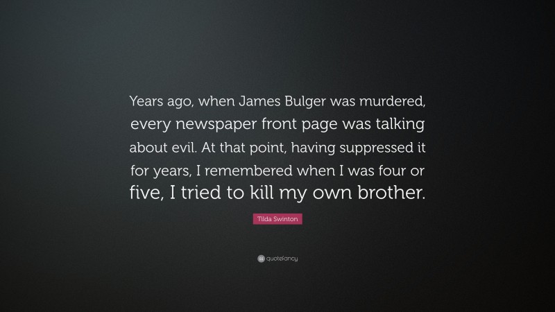 Tilda Swinton Quote: “Years ago, when James Bulger was murdered, every newspaper front page was talking about evil. At that point, having suppressed it for years, I remembered when I was four or five, I tried to kill my own brother.”