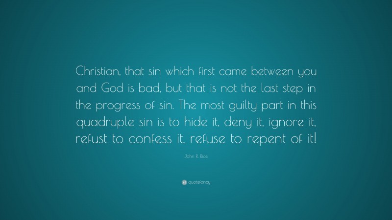 John R. Rice Quote: “Christian, that sin which first came between you and God is bad, but that is not the last step in the progress of sin. The most guilty part in this quadruple sin is to hide it, deny it, ignore it, refust to confess it, refuse to repent of it!”