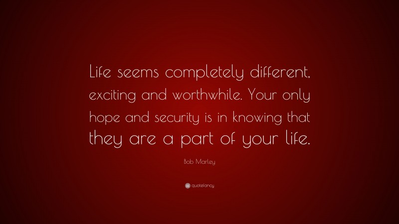 Bob Marley Quote: “Life seems completely different, exciting and worthwhile. Your only hope and security is in knowing that they are a part of your life.”