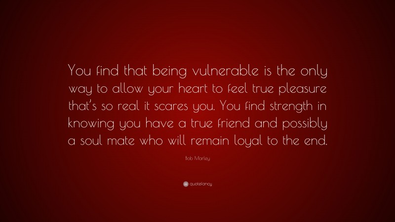 Bob Marley Quote: “You find that being vulnerable is the only way to allow your heart to feel true pleasure that’s so real it scares you. You find strength in knowing you have a true friend and possibly a soul mate who will remain loyal to the end.”