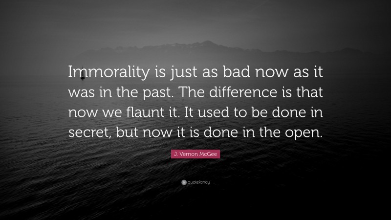 J. Vernon McGee Quote: “Immorality is just as bad now as it was in the past. The difference is that now we flaunt it. It used to be done in secret, but now it is done in the open.”