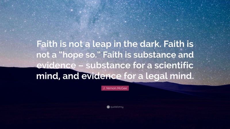 J. Vernon McGee Quote: “Faith is not a leap in the dark. Faith is not a “hope so.” Faith is substance and evidence – substance for a scientific mind, and evidence for a legal mind.”