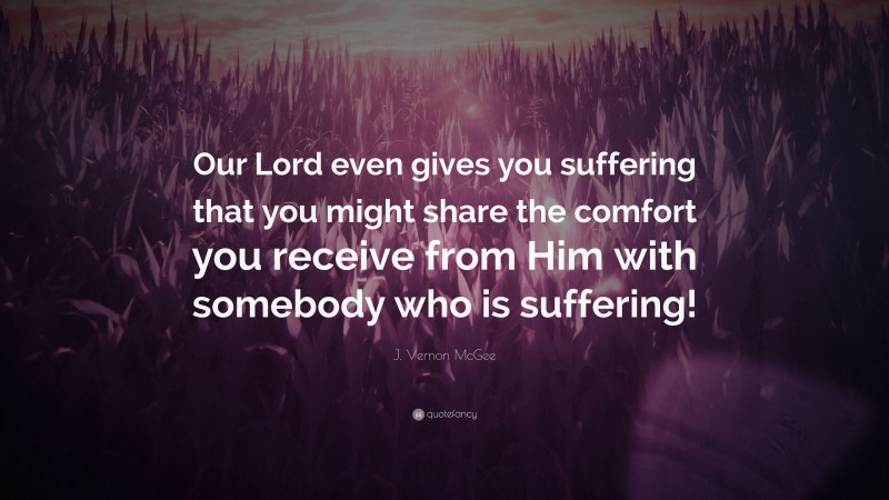 J. Vernon McGee Quote: “Our Lord even gives you suffering that you might share the comfort you receive from Him with somebody who is suffering!”