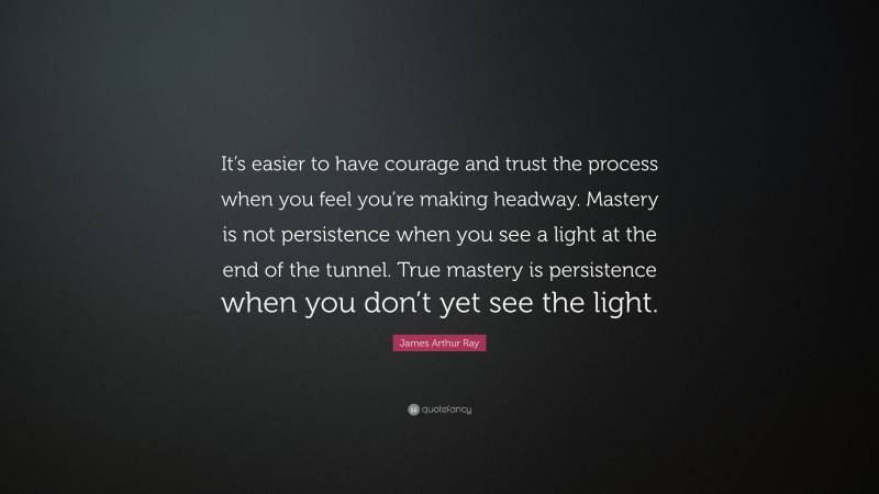 James Arthur Ray Quote: “It’s easier to have courage and trust the process when you feel you’re making headway. Mastery is not persistence when you see a light at the end of the tunnel. True mastery is persistence when you don’t yet see the light.”