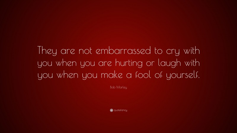 Bob Marley Quote: “They are not embarrassed to cry with you when you are hurting or laugh with you when you make a fool of yourself.”