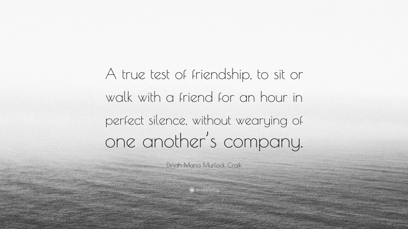 Dinah Maria Murlock Craik Quote: “A true test of friendship, to sit or walk with a friend for an hour in perfect silence, without wearying of one another’s company.”