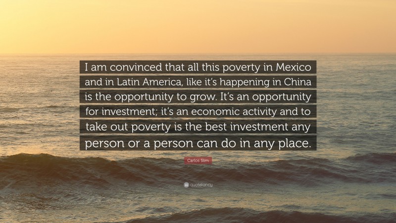 Carlos Slim Quote: “I am convinced that all this poverty in Mexico and in Latin America, like it’s happening in China is the opportunity to grow. It’s an opportunity for investment; it’s an economic activity and to take out poverty is the best investment any person or a person can do in any place.”
