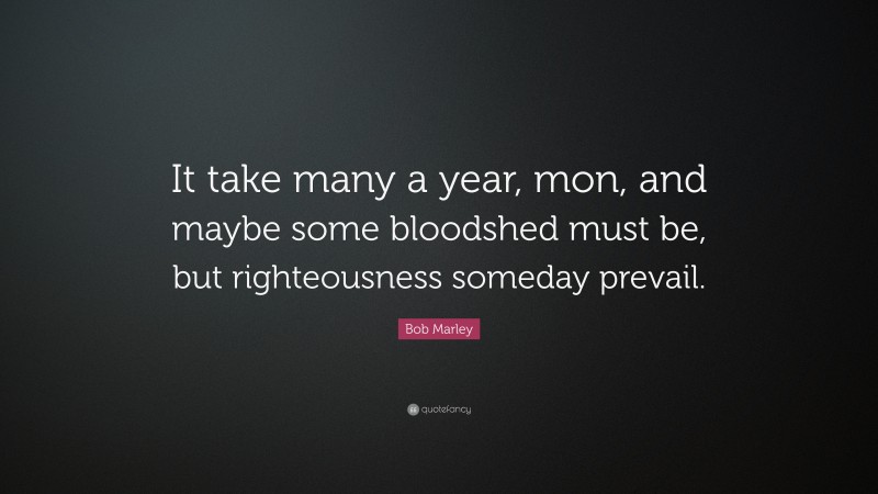 Bob Marley Quote: “It take many a year, mon, and maybe some bloodshed must be, but righteousness someday prevail.”