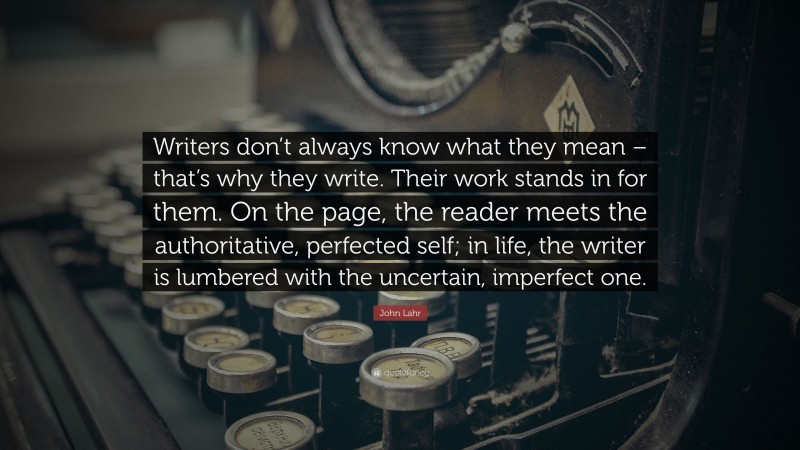 John Lahr Quote: “Writers don’t always know what they mean – that’s why they write. Their work stands in for them. On the page, the reader meets the authoritative, perfected self; in life, the writer is lumbered with the uncertain, imperfect one.”