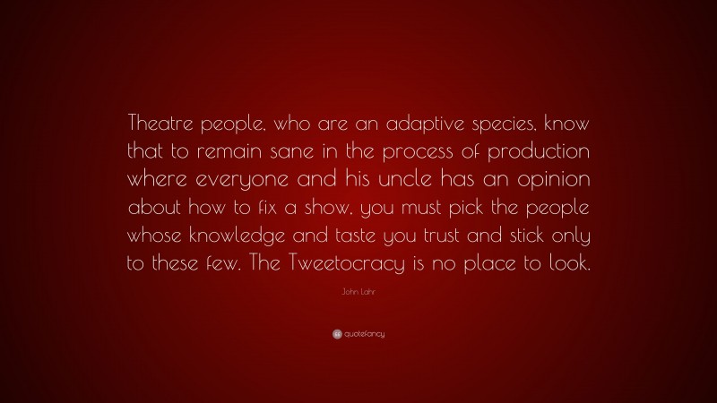 John Lahr Quote: “Theatre people, who are an adaptive species, know that to remain sane in the process of production where everyone and his uncle has an opinion about how to fix a show, you must pick the people whose knowledge and taste you trust and stick only to these few. The Tweetocracy is no place to look.”