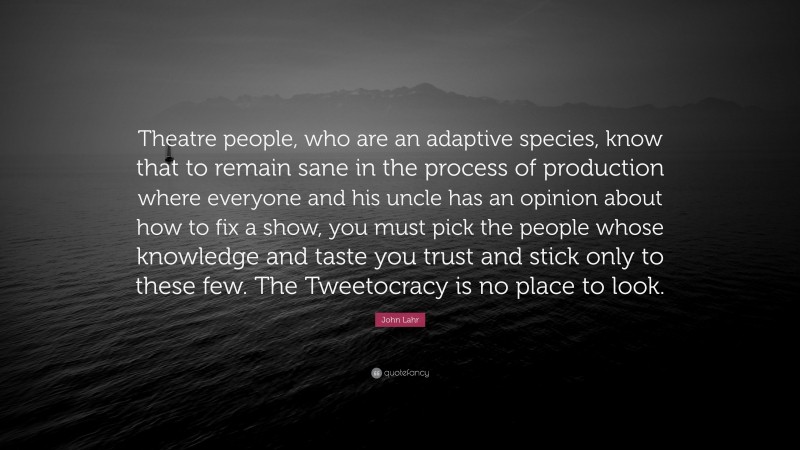 John Lahr Quote: “Theatre people, who are an adaptive species, know that to remain sane in the process of production where everyone and his uncle has an opinion about how to fix a show, you must pick the people whose knowledge and taste you trust and stick only to these few. The Tweetocracy is no place to look.”