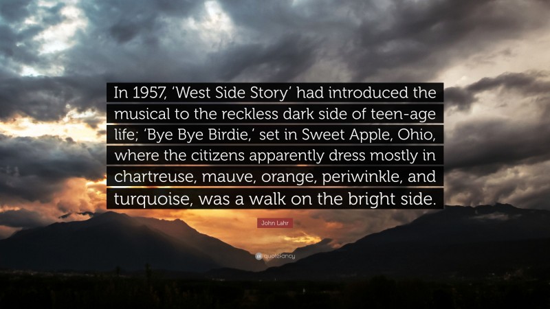 John Lahr Quote: “In 1957, ‘West Side Story’ had introduced the musical to the reckless dark side of teen-age life; ‘Bye Bye Birdie,’ set in Sweet Apple, Ohio, where the citizens apparently dress mostly in chartreuse, mauve, orange, periwinkle, and turquoise, was a walk on the bright side.”