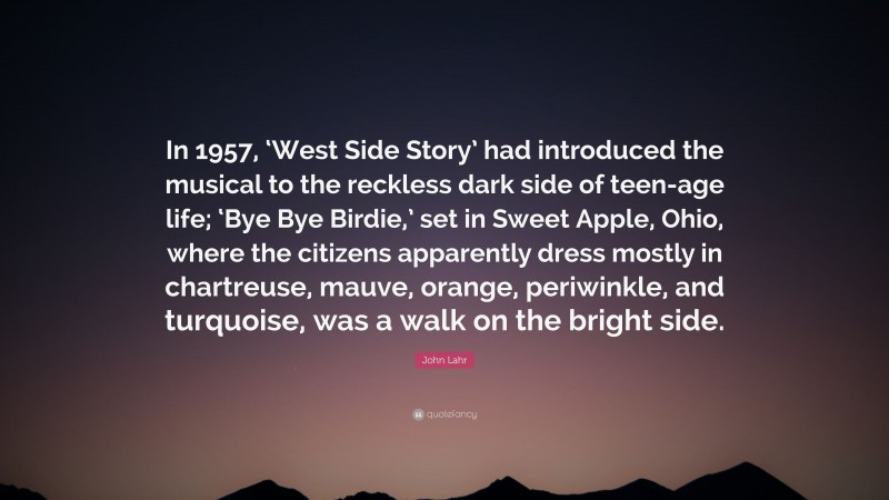 John Lahr Quote: “In 1957, ‘West Side Story’ had introduced the musical to the reckless dark side of teen-age life; ‘Bye Bye Birdie,’ set in Sweet Apple, Ohio, where the citizens apparently dress mostly in chartreuse, mauve, orange, periwinkle, and turquoise, was a walk on the bright side.”