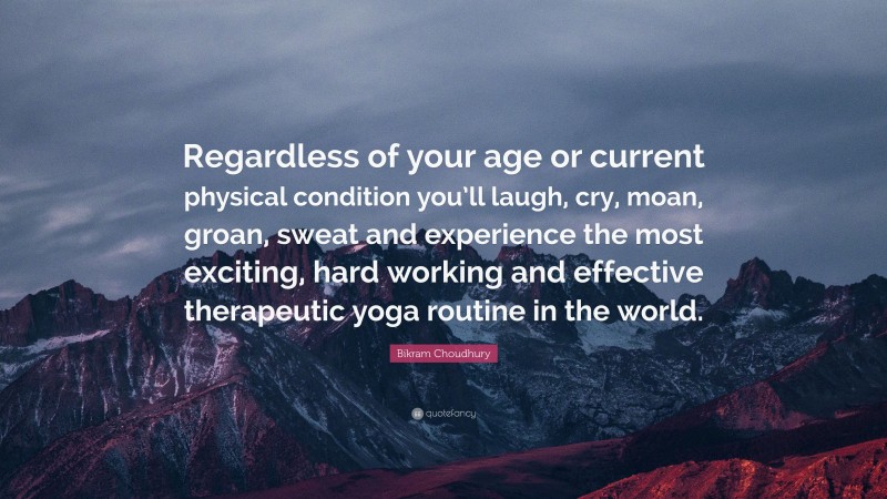 Bikram Choudhury Quote: “Regardless of your age or current physical condition you’ll laugh, cry, moan, groan, sweat and experience the most exciting, hard working and effective therapeutic yoga routine in the world.”