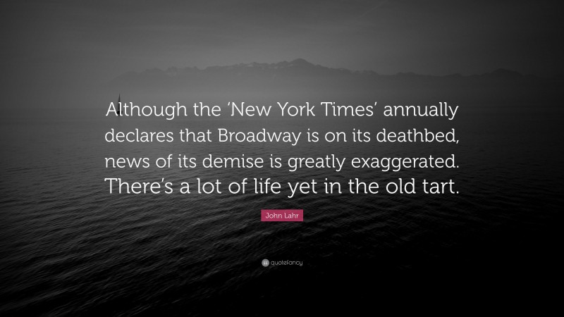 John Lahr Quote: “Although the ‘New York Times’ annually declares that Broadway is on its deathbed, news of its demise is greatly exaggerated. There’s a lot of life yet in the old tart.”