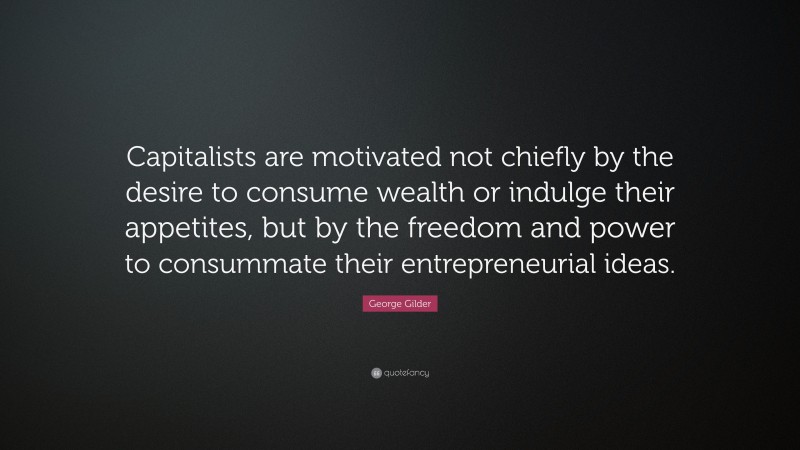 George Gilder Quote: “Capitalists are motivated not chiefly by the desire to consume wealth or indulge their appetites, but by the freedom and power to consummate their entrepreneurial ideas.”