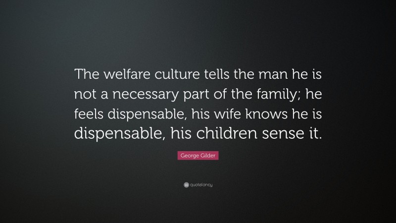 George Gilder Quote: “The welfare culture tells the man he is not a necessary part of the family; he feels dispensable, his wife knows he is dispensable, his children sense it.”
