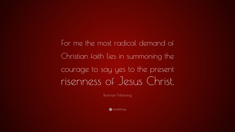 Brennan Manning Quote: “For me the most radical demand of Christian faith lies in summoning the courage to say yes to the present risenness of Jesus Christ.”