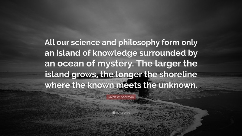 Ralph W. Sockman Quote: “All our science and philosophy form only an island of knowledge surrounded by an ocean of mystery. The larger the island grows, the longer the shoreline where the known meets the unknown.”