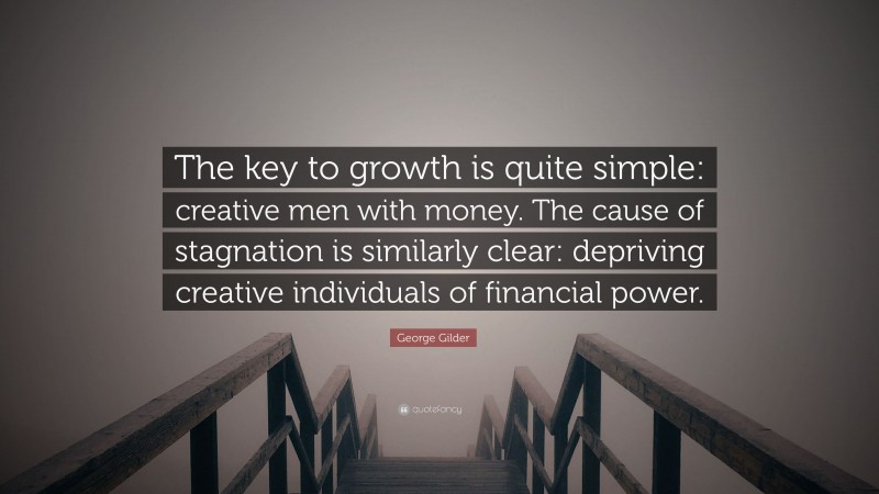 George Gilder Quote: “The key to growth is quite simple: creative men with money. The cause of stagnation is similarly clear: depriving creative individuals of financial power.”