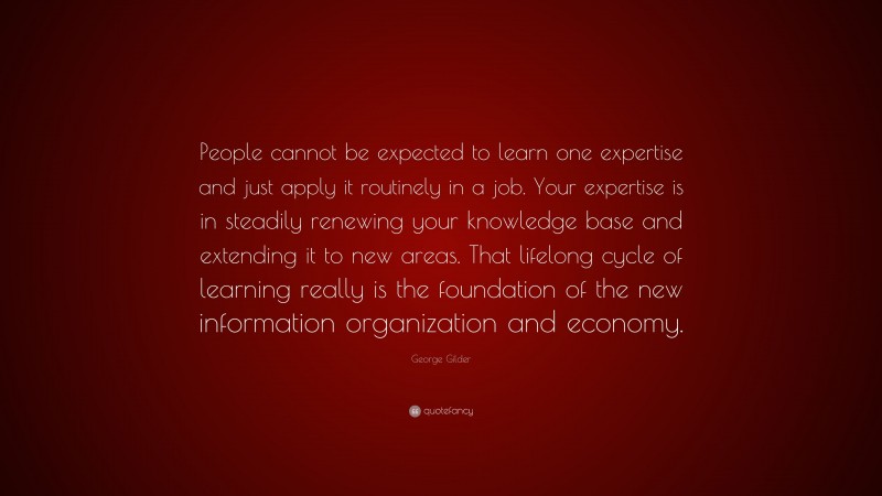 George Gilder Quote: “People cannot be expected to learn one expertise and just apply it routinely in a job. Your expertise is in steadily renewing your knowledge base and extending it to new areas. That lifelong cycle of learning really is the foundation of the new information organization and economy.”