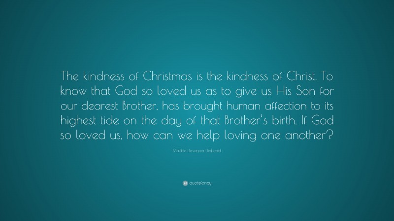 Maltbie Davenport Babcock Quote: “The kindness of Christmas is the kindness of Christ. To know that God so loved us as to give us His Son for our dearest Brother, has brought human affection to its highest tide on the day of that Brother’s birth. If God so loved us, how can we help loving one another?”