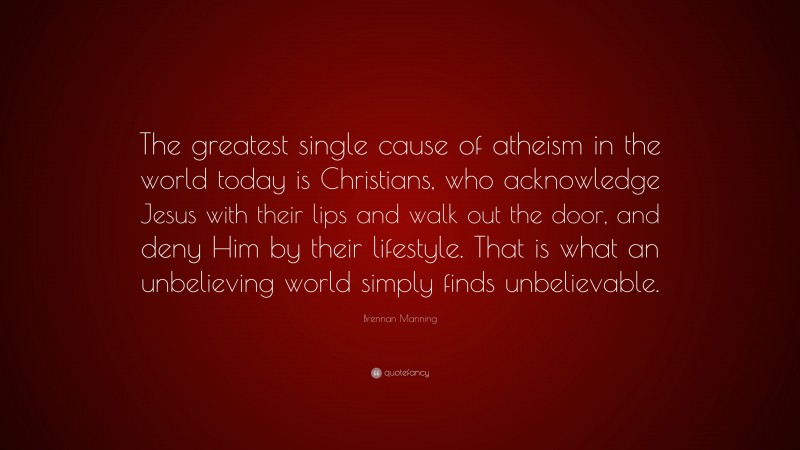 Brennan Manning Quote: “The greatest single cause of atheism in the world today is Christians, who acknowledge Jesus with their lips and walk out the door, and deny Him by their lifestyle. That is what an unbelieving world simply finds unbelievable.”