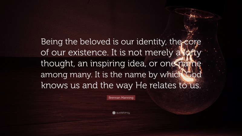 Brennan Manning Quote: “Being the beloved is our identity, the core of our existence. It is not merely a lofty thought, an inspiring idea, or one name among many. It is the name by which God knows us and the way He relates to us.”