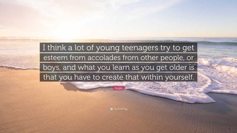 Fergie Quote: “I think a lot of young teenagers try to get esteem from accolades from other people, or boys, and what you learn as you get older is that you have to create that within yourself.”