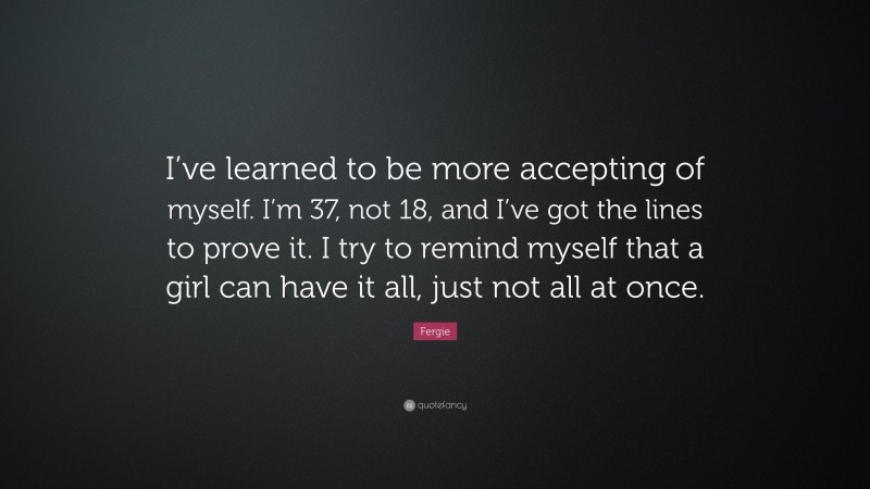 Fergie Quote: “I’ve learned to be more accepting of myself. I’m 37, not 18, and I’ve got the lines to prove it. I try to remind myself that a girl can have it all, just not all at once.”