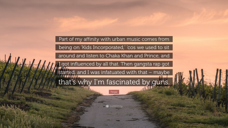 Fergie Quote: “Part of my affinity with urban music comes from being on ‘Kids Incorporated,’ ’cos we used to sit around and listen to Chaka Khan and Prince, and I got influenced by all that. Then gangsta rap got started, and I was infatuated with that – maybe that’s why I’m fascinated by guns.”