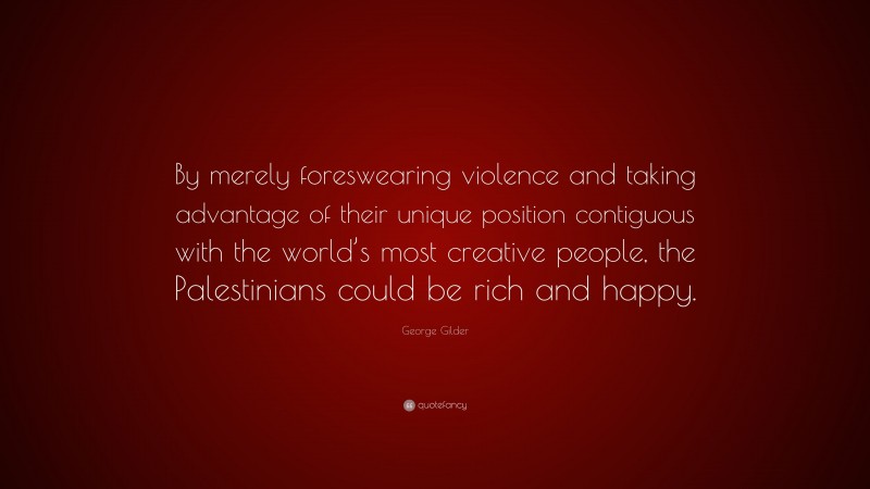 George Gilder Quote: “By merely foreswearing violence and taking advantage of their unique position contiguous with the world’s most creative people, the Palestinians could be rich and happy.”