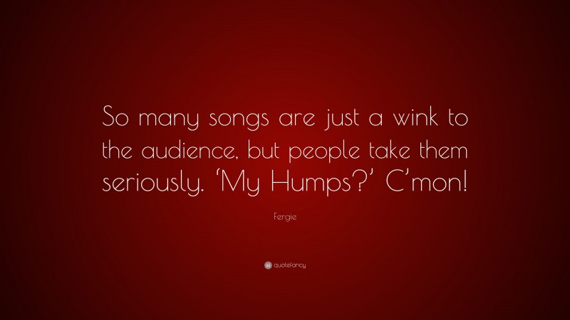 Fergie Quote: “So many songs are just a wink to the audience, but people take them seriously. ‘My Humps?’ C’mon!”